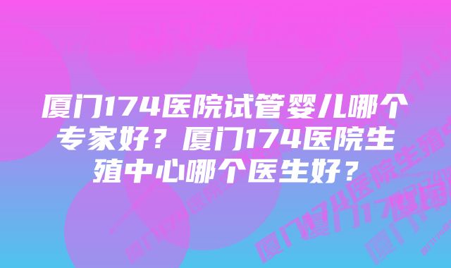 厦门174医院试管婴儿哪个专家好？厦门174医院生殖中心哪个医生好？