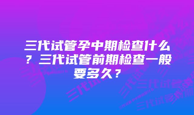 三代试管孕中期检查什么？三代试管前期检查一般要多久？