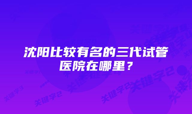 沈阳比较有名的三代试管医院在哪里？