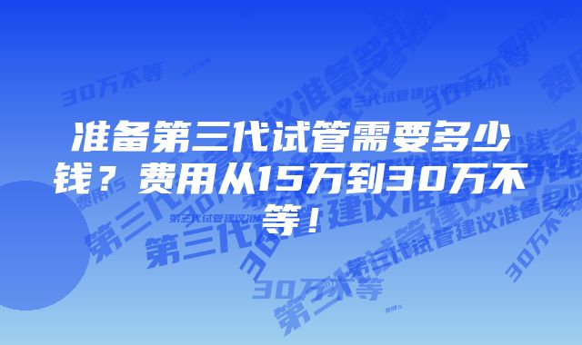 准备第三代试管需要多少钱？费用从15万到30万不等！