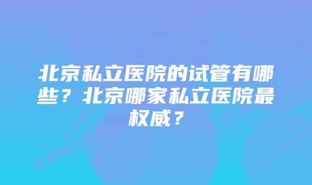 北京私立医院的试管有哪些？北京哪家私立医院最权威？