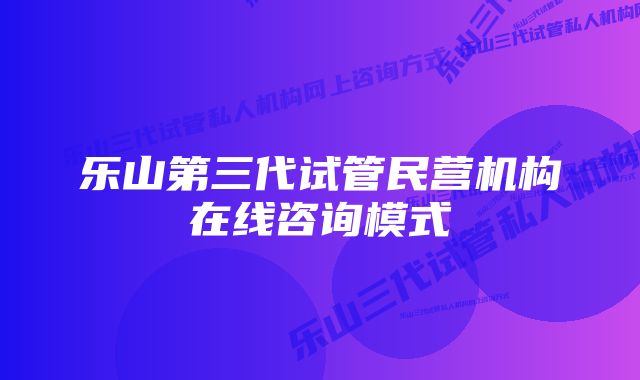 乐山第三代试管民营机构在线咨询模式