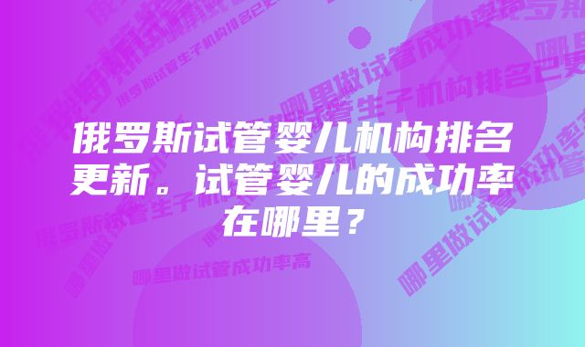 俄罗斯试管婴儿机构排名更新。试管婴儿的成功率在哪里？