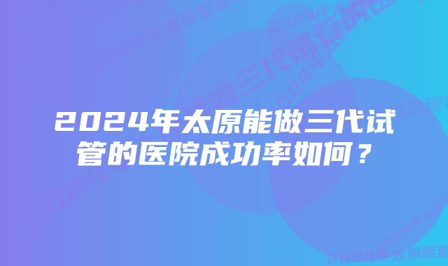 2024年太原能做三代试管的医院成功率如何？