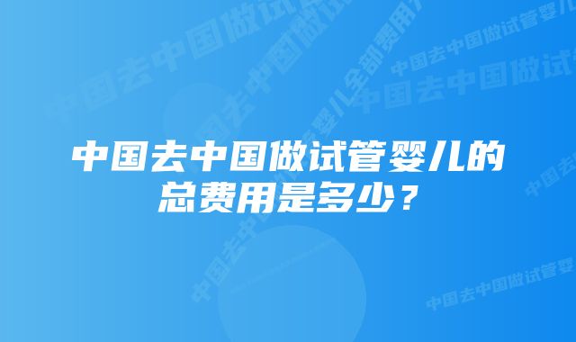 中国去中国做试管婴儿的总费用是多少？