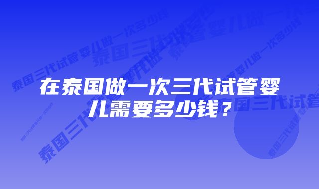 在泰国做一次三代试管婴儿需要多少钱？