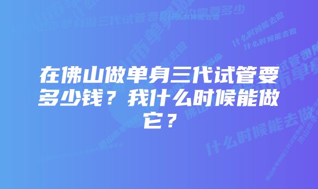 在佛山做单身三代试管要多少钱？我什么时候能做它？