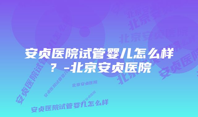 安贞医院试管婴儿怎么样？-北京安贞医院