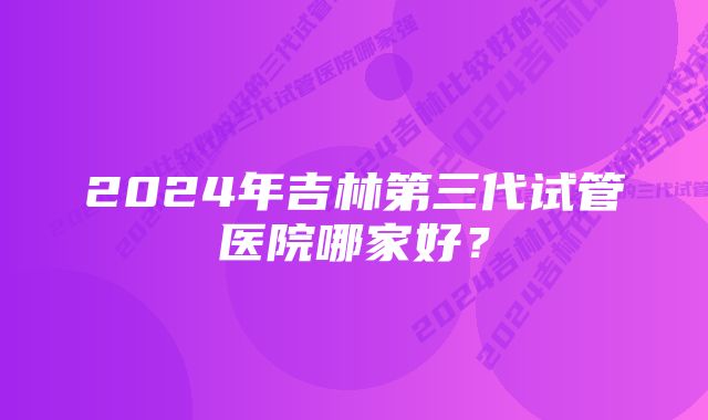 2024年吉林第三代试管医院哪家好？