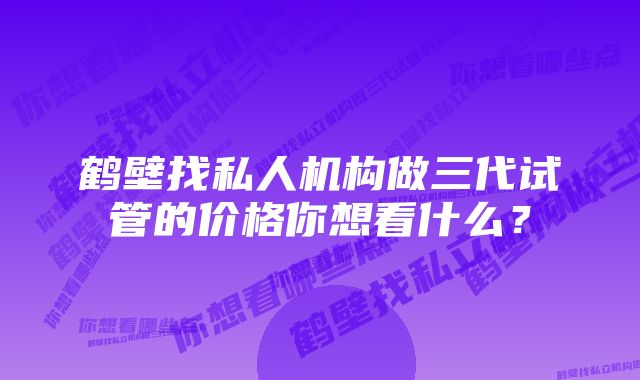 鹤壁找私人机构做三代试管的价格你想看什么？