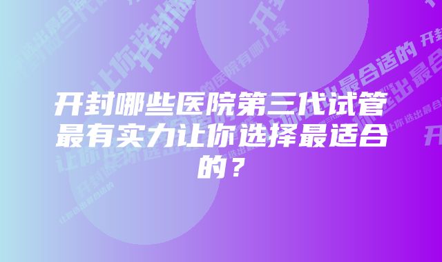 开封哪些医院第三代试管最有实力让你选择最适合的？