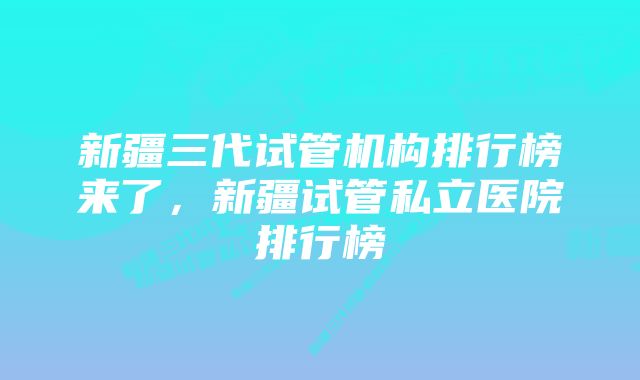 新疆三代试管机构排行榜来了，新疆试管私立医院排行榜