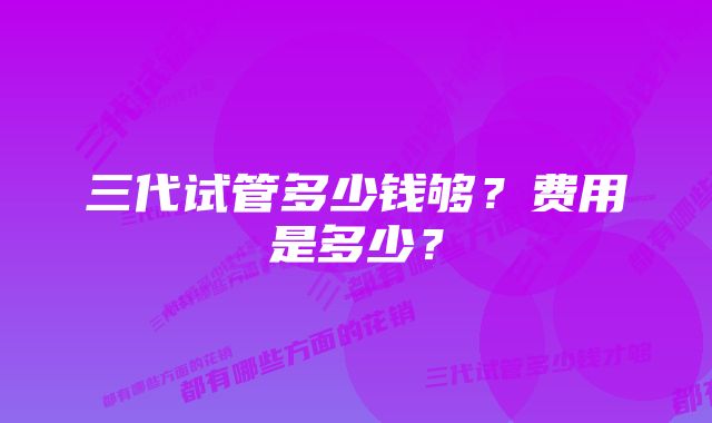 三代试管多少钱够？费用是多少？