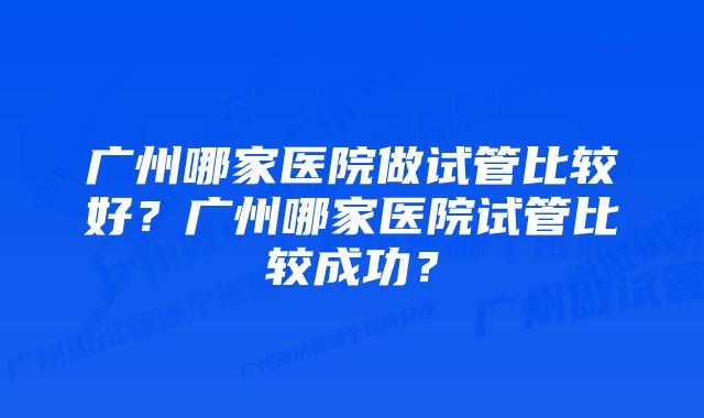 广州哪家医院做试管比较好？广州哪家医院试管比较成功？