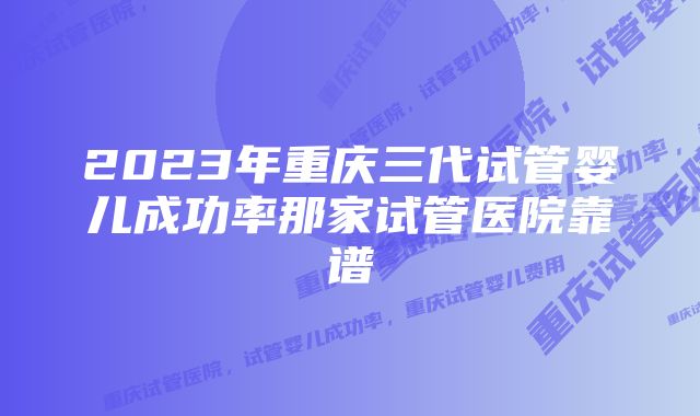 2023年重庆三代试管婴儿成功率那家试管医院靠谱