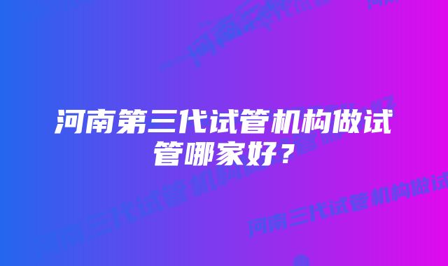 河南第三代试管机构做试管哪家好？