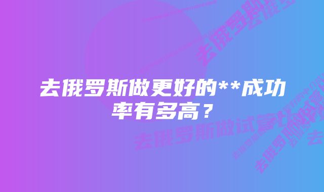 去俄罗斯做更好的**成功率有多高？