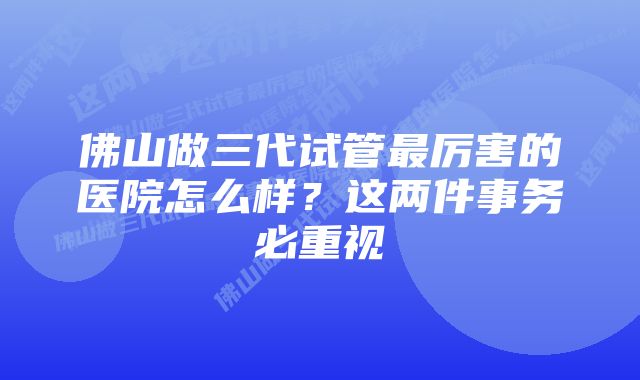 佛山做三代试管最厉害的医院怎么样？这两件事务必重视