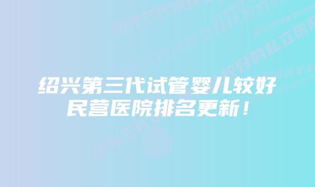 绍兴第三代试管婴儿较好民营医院排名更新！