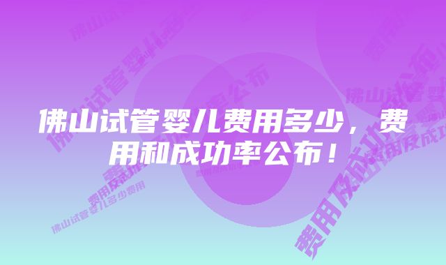 佛山试管婴儿费用多少，费用和成功率公布！