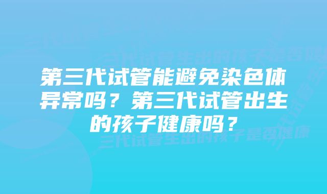 第三代试管能避免染色体异常吗？第三代试管出生的孩子健康吗？