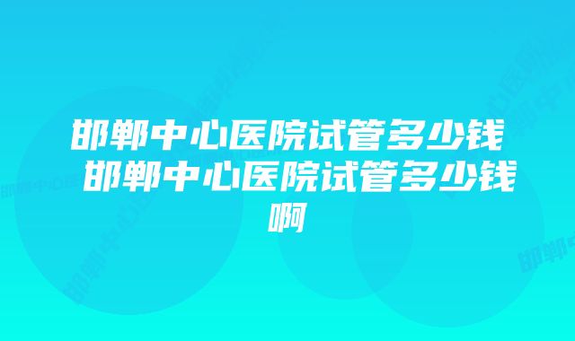 邯郸中心医院试管多少钱 邯郸中心医院试管多少钱啊