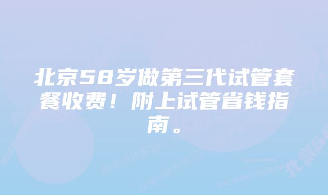 北京58岁做第三代试管套餐收费！附上试管省钱指南。