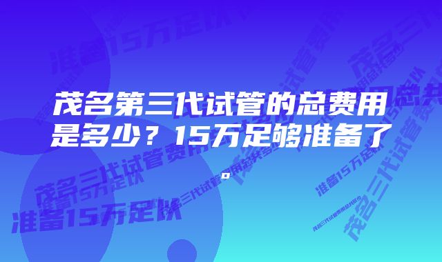 茂名第三代试管的总费用是多少？15万足够准备了。