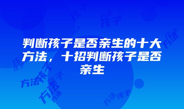 判断孩子是否亲生的十大方法，十招判断孩子是否亲生