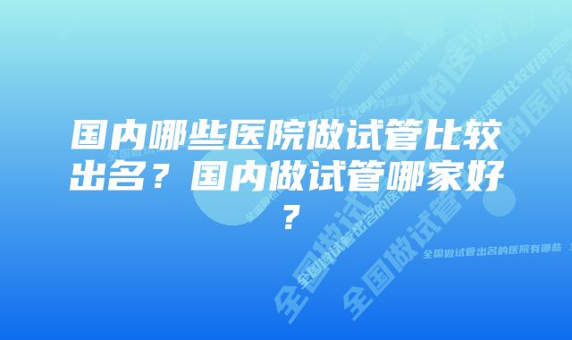 国内哪些医院做试管比较出名？国内做试管哪家好？