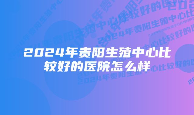 2024年贵阳生殖中心比较好的医院怎么样