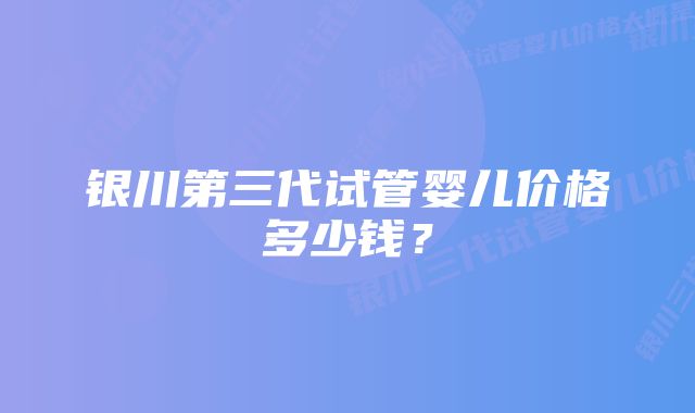 银川第三代试管婴儿价格多少钱？