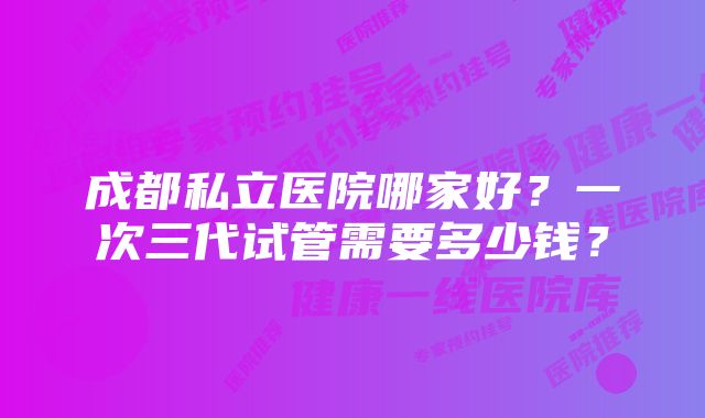 成都私立医院哪家好？一次三代试管需要多少钱？