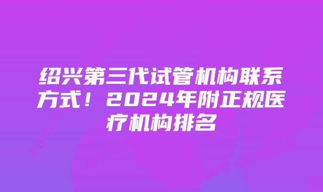 绍兴第三代试管机构联系方式！2024年附正规医疗机构排名