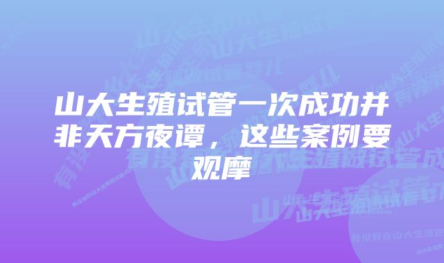 山大生殖试管一次成功并非天方夜谭，这些案例要观摩