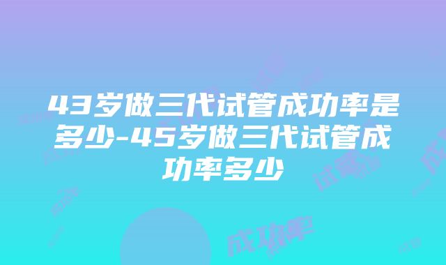 43岁做三代试管成功率是多少-45岁做三代试管成功率多少