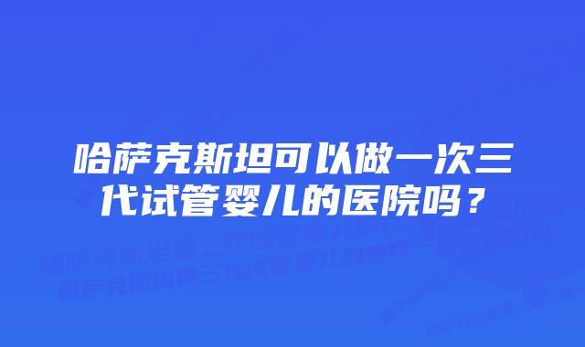 哈萨克斯坦可以做一次三代试管婴儿的医院吗？