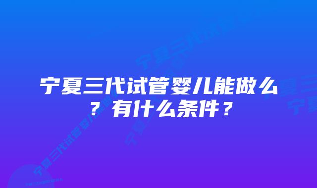 宁夏三代试管婴儿能做么？有什么条件？