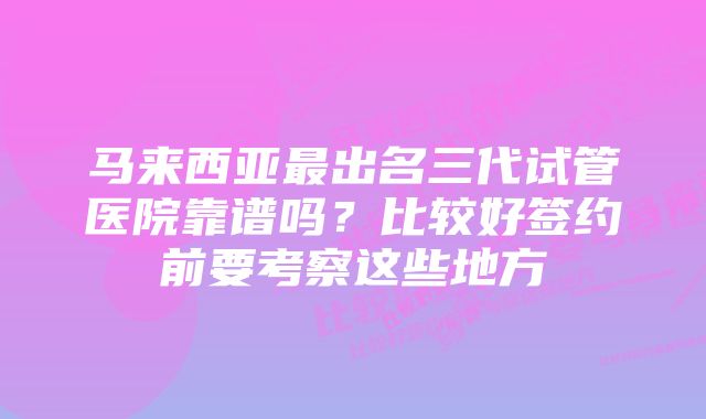 马来西亚最出名三代试管医院靠谱吗？比较好签约前要考察这些地方