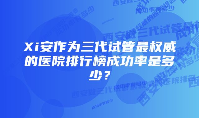 Xi安作为三代试管最权威的医院排行榜成功率是多少？