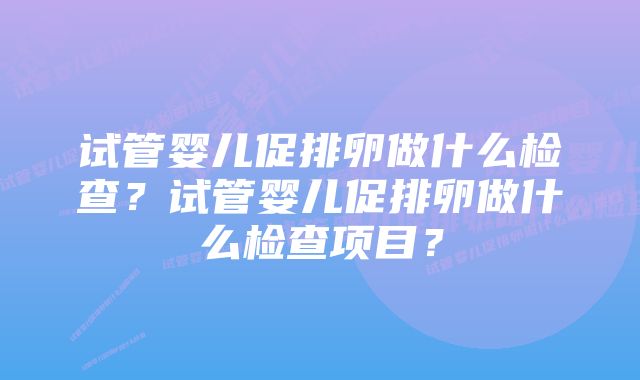 试管婴儿促排卵做什么检查？试管婴儿促排卵做什么检查项目？