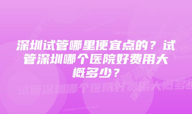 深圳试管哪里便宜点的？试管深圳哪个医院好费用大概多少？