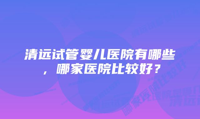 清远试管婴儿医院有哪些，哪家医院比较好？