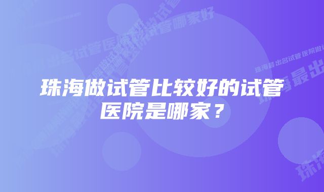 珠海做试管比较好的试管医院是哪家？