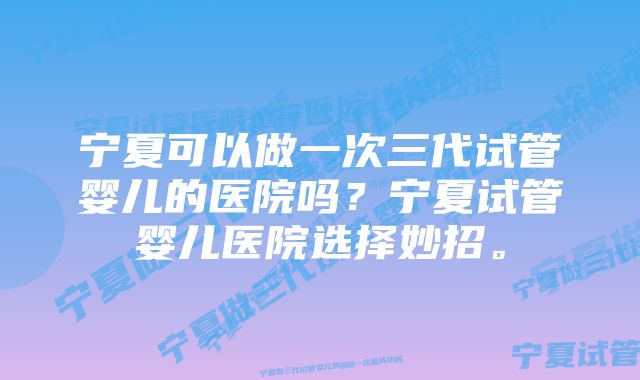 宁夏可以做一次三代试管婴儿的医院吗？宁夏试管婴儿医院选择妙招。