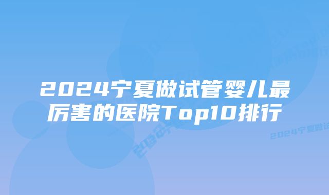 2024宁夏做试管婴儿最厉害的医院Top10排行