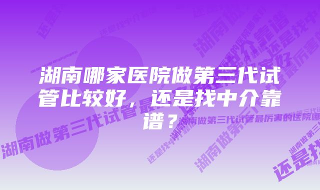 湖南哪家医院做第三代试管比较好，还是找中介靠谱？