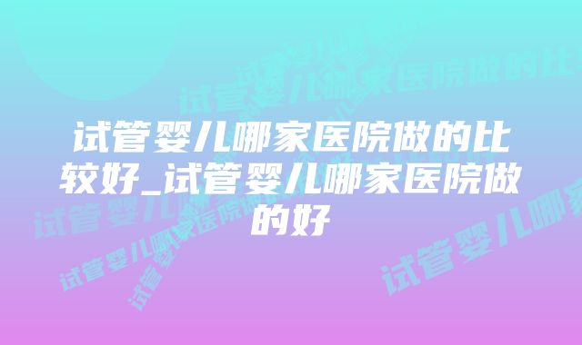 试管婴儿哪家医院做的比较好_试管婴儿哪家医院做的好