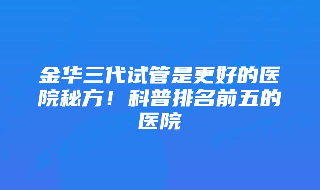 金华三代试管是更好的医院秘方！科普排名前五的医院