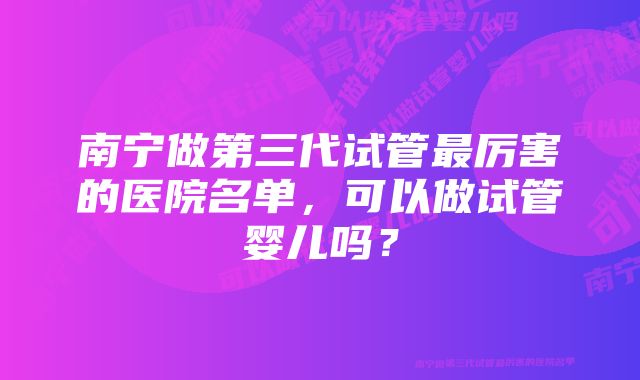 南宁做第三代试管最厉害的医院名单，可以做试管婴儿吗？